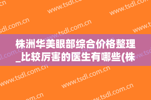 株洲华美眼部综合价格整理_比较厉害的医生有哪些(株洲市中心医院双眼皮费用)