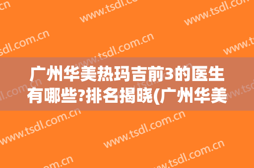 广州华美热玛吉前3的医生有哪些?排名揭晓(广州华美热玛吉怎么样)