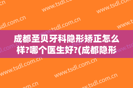 成都圣贝牙科隐形矫正怎么样?哪个医生好?(成都隐形牙齿矫正哪家医院好)