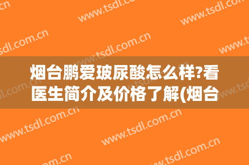 烟台鹏爱玻尿酸怎么样?看医生简介及价格了解(烟台鹏爱医疗美容医院怎样)