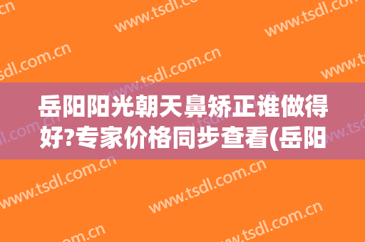 岳阳阳光朝天鼻矫正谁做得好?专家价格同步查看(岳阳整容医正规)