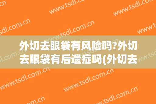外切去眼袋有风险吗?外切去眼袋有后遗症吗(外切去眼袋风险大吗)