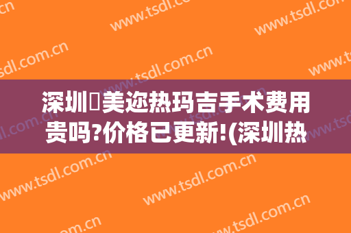 深圳蒳美迩热玛吉手术费用贵吗?价格已更新!(深圳热玛吉多少钱)
