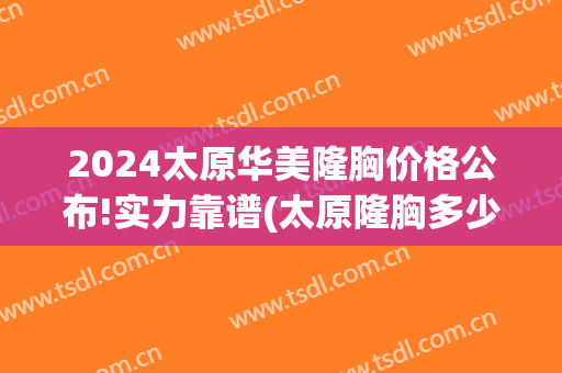 2024太原华美隆胸价格公布!实力靠谱(太原隆胸多少钱)