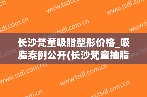 长沙梵童吸脂整形价格_吸脂案例公开(长沙梵童抽脂怎么样)