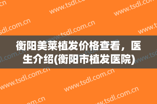衡阳美莱植发价格查看，医生介绍(衡阳市植发医院)
