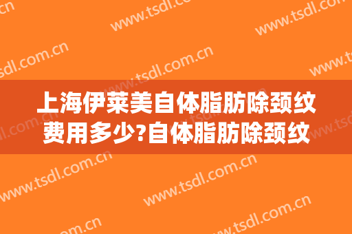 上海伊莱美自体脂肪除颈纹费用多少?自体脂肪除颈纹医生有谁(美莱面部吸脂)
