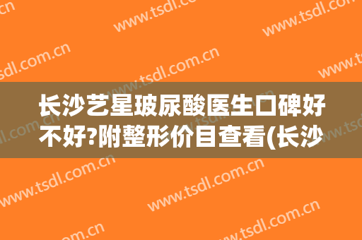 长沙艺星玻尿酸医生口碑好不好?附整形价目查看(长沙星艺整形医院怎么样)