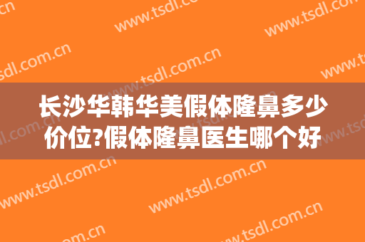长沙华韩华美假体隆鼻多少价位?假体隆鼻医生哪个好(长沙华韩华美整形怎么样)