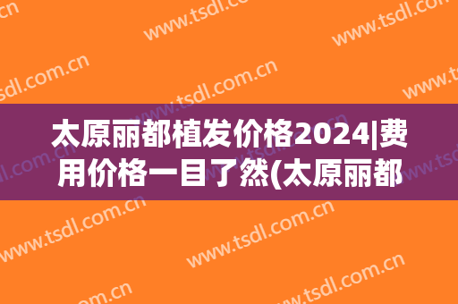 太原丽都植发价格2024|费用价格一目了然(太原丽都植发科电话多少)