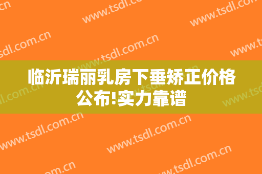 临沂瑞丽乳房下垂矫正价格公布!实力靠谱