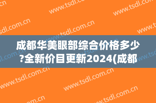 成都华美眼部综合价格多少?全新价目更新2024(成都华美医疗)