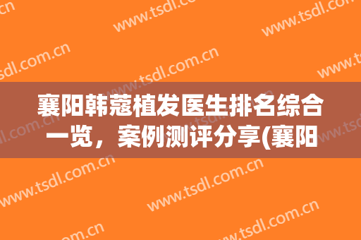 襄阳韩蔻植发医生排名综合一览，案例测评分享(襄阳中心医院植发)