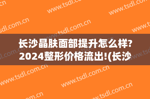 长沙晶肤面部提升怎么样?2024整形价格流出!(长沙晶肤医美)