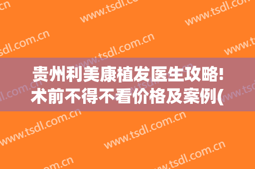 贵州利美康植发医生攻略!术前不得不看价格及案例(利美康植发好不好)