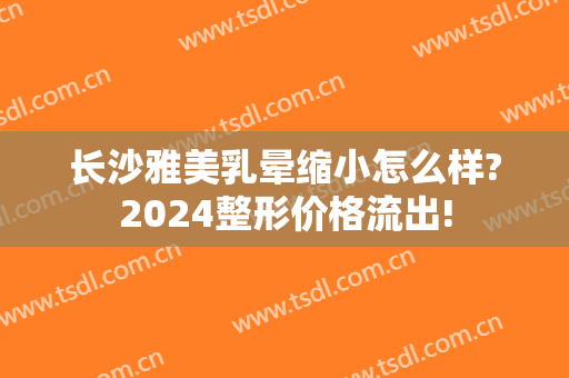 长沙雅美乳晕缩小怎么样?2024整形价格流出!
