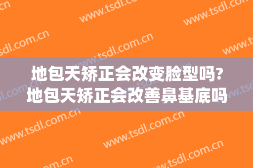 地包天矫正会改变脸型吗?地包天矫正会改善鼻基底吗(天包地需要矫正吗)