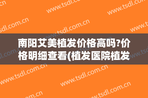 南阳艾美植发价格高吗?价格明细查看(植发医院植发价格)