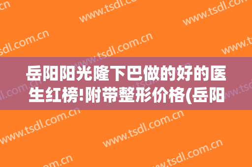 岳阳阳光隆下巴做的好的医生红榜!附带整形价格(岳阳整形哪家好)