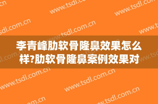 李青峰肋软骨隆鼻效果怎么样?肋软骨隆鼻案例效果对比图_上海交通大学医学院附属第九人民医院
