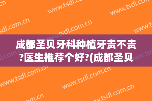 成都圣贝牙科种植牙贵不贵?医生推荐个好?(成都圣贝牙科矫正牙齿怎么样)