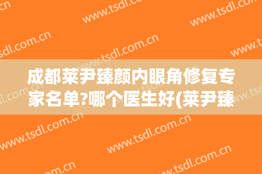 成都莱尹臻颜内眼角修复专家名单?哪个医生好(莱尹臻颜医疗美容)