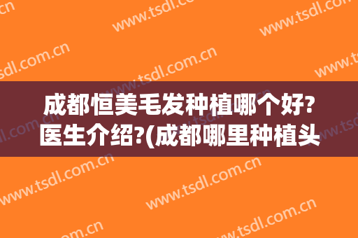 成都恒美毛发种植哪个好?医生介绍?(成都哪里种植头发比较好的医院)