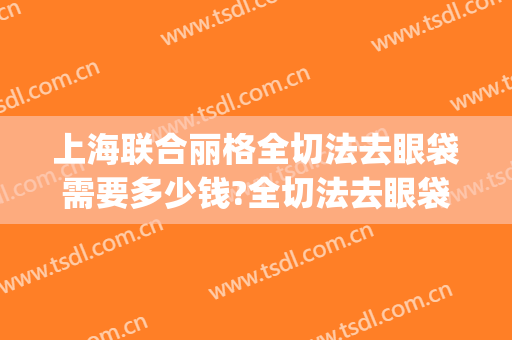 上海联合丽格全切法去眼袋需要多少钱?全切法去眼袋医生推荐(全切双眼皮加去眼袋多少钱)