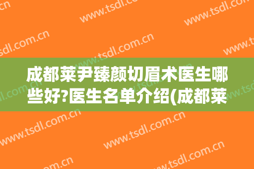 成都莱尹臻颜切眉术医生哪些好?医生名单介绍(成都莱尹整形医院)