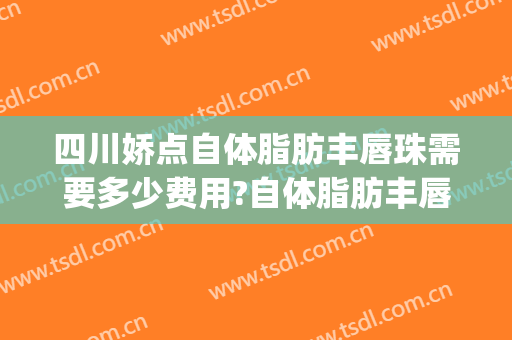 四川娇点自体脂肪丰唇珠需要多少费用?自体脂肪丰唇珠哪个医生好(自体脂肪丰唇珠多少钱)