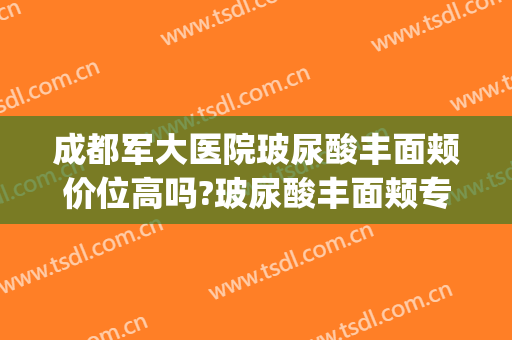 成都军大医院玻尿酸丰面颊价位高吗?玻尿酸丰面颊专家名单(成都军大整形医院医生列表)
