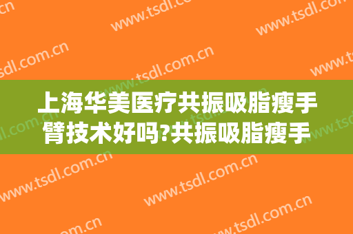 上海华美医疗共振吸脂瘦手臂技术好吗?共振吸脂瘦手臂医生有谁(手臂吸脂效果怎么样)