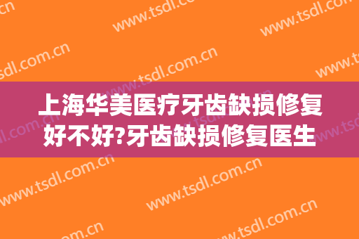 上海华美医疗牙齿缺损修复好不好?牙齿缺损修复医生有谁(上海华美医院齿科是正规医院吗)