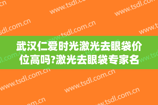 武汉仁爱时光激光去眼袋价位高吗?激光去眼袋专家名单(武汉仁爱时光整形医院官网)