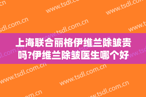 上海联合丽格伊维兰除皱贵吗?伊维兰除皱医生哪个好(依兰莉去皱效果怎么样)