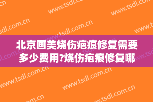 北京画美烧伤疤痕修复需要多少费用?烧伤疤痕修复哪个医生好(烧伤疤痕修复哪里好)
