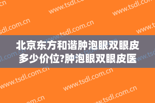北京东方和谐肿泡眼双眼皮多少价位?肿泡眼双眼皮医生名单(肿眼泡割双眼皮大概要价格)