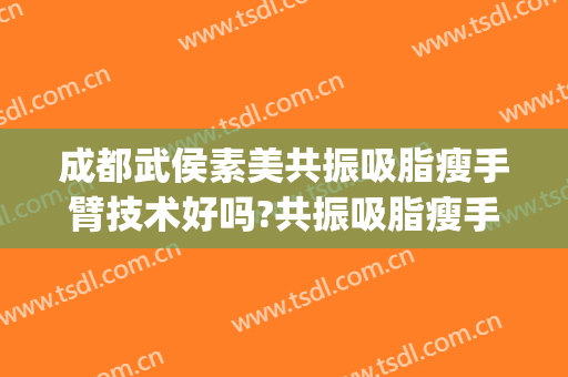 成都武侯素美共振吸脂瘦手臂技术好吗?共振吸脂瘦手臂医生有谁(成都手臂吸脂价格)