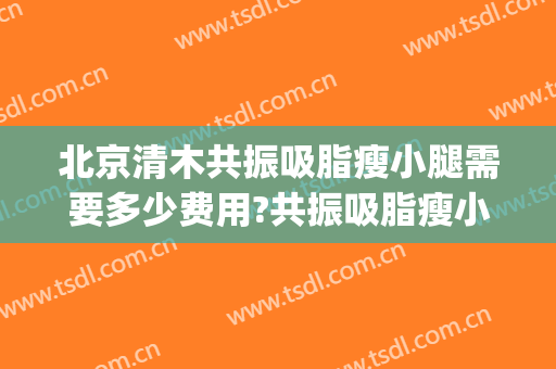北京清木共振吸脂瘦小腿需要多少费用?共振吸脂瘦小腿医生有谁(抽脂瘦小腿费用)