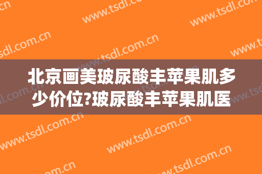 北京画美玻尿酸丰苹果肌多少价位?玻尿酸丰苹果肌医生哪个好(丰苹果肌1支玻尿酸够吗)