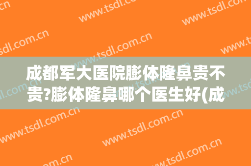成都军大医院膨体隆鼻贵不贵?膨体隆鼻哪个医生好(成都膨体隆鼻多少钱)