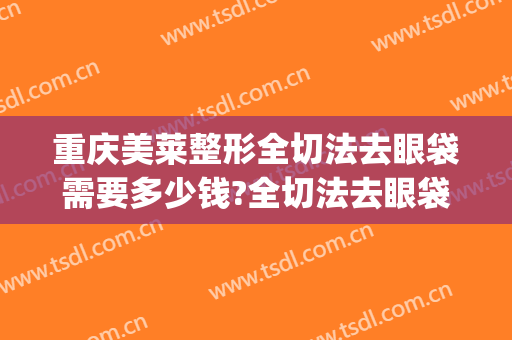 重庆美莱整形全切法去眼袋需要多少钱?全切法去眼袋医生推荐(割外切眼袋要多少钱)
