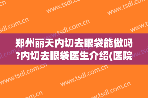 郑州丽天内切去眼袋能做吗?内切去眼袋医生介绍(医院能不能割眼袋)
