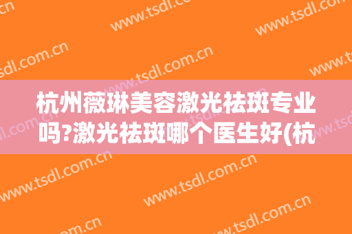 杭州薇琳美容激光祛斑专业吗?激光祛斑哪个医生好(杭州薇琳医疗美容医院曝光)