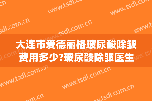 大连市爱德丽格玻尿酸除皱费用多少?玻尿酸除皱医生有谁(大连爱德丽格整形医院电话)