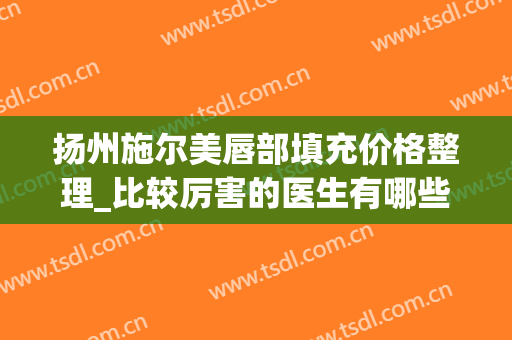 扬州施尔美唇部填充价格整理_比较厉害的医生有哪些(施尔美扬州整形医院)