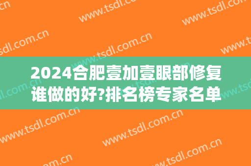 2024合肥壹加壹眼部修复谁做的好?排名榜专家名单汇总!(合肥壹加医疗美容医院怎么样)