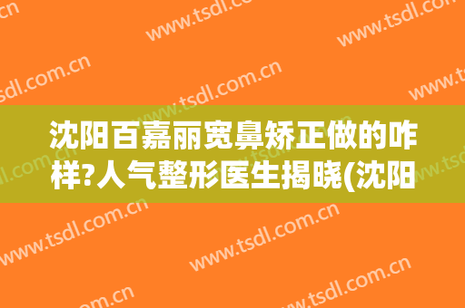 沈阳百嘉丽宽鼻矫正做的咋样?人气整形医生揭晓(沈阳百嘉丽隆鼻怎么样)