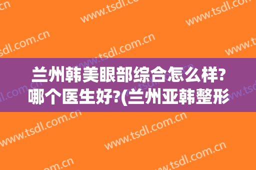 兰州韩美眼部综合怎么样?哪个医生好?(兰州亚韩整形医院做双眼皮怎么样)