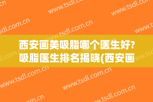 西安画美吸脂哪个医生好?吸脂医生排名揭晓(西安画美医疗美容医院抽脂)